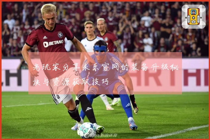 老玩家分享米乐官网的装备升级秘诀与资源获取技巧