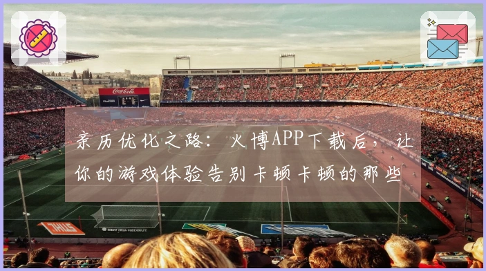亲历优化之路：火博APP下载后，让你的游戏体验告别卡顿卡顿的那些事