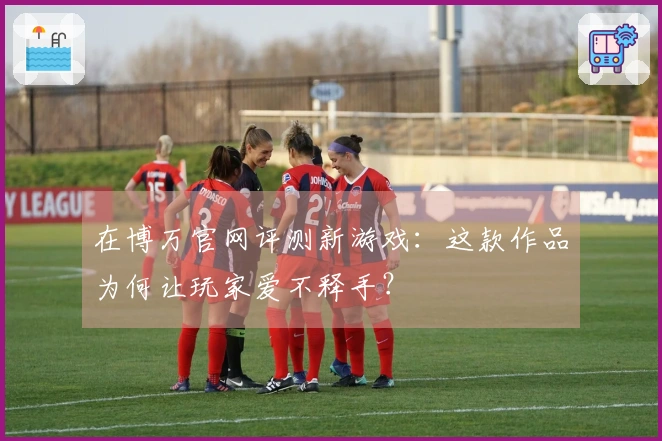 在博万官网评测新游戏：这款作品为何让玩家爱不释手？