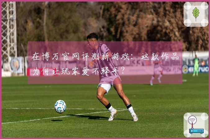 在博万官网评测新游戏：这款作品为何让玩家爱不释手？