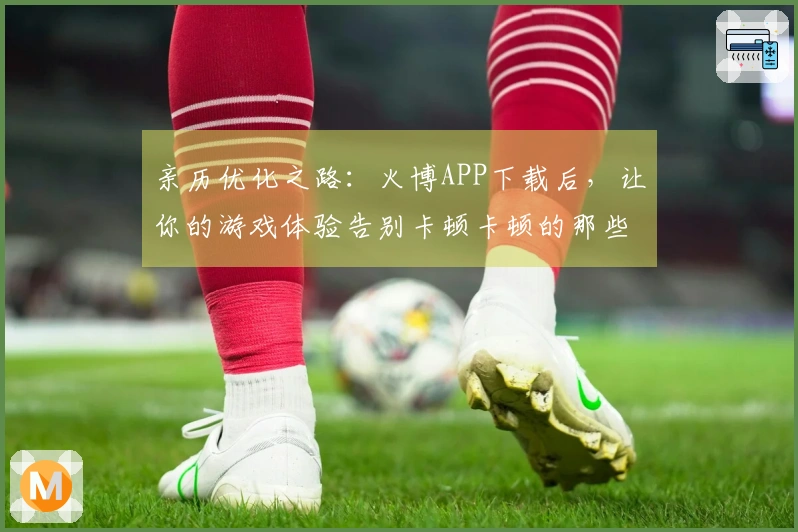 亲历优化之路：火博APP下载后，让你的游戏体验告别卡顿卡顿的那些事