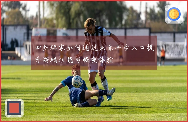 回归玩家如何通过米乐平台入口提升游戏性能与畅爽体验